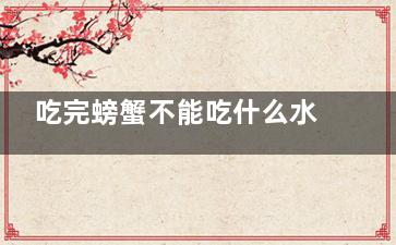 吃完螃蟹不能吃什么水果 螃蟹和哪些水果不能一起吃(吃完螃蟹不能吃什么水果)
